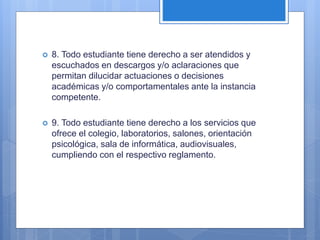  8. Todo estudiante tiene derecho a ser atendidos y
escuchados en descargos y/o aclaraciones que
permitan dilucidar actuaciones o decisiones
académicas y/o comportamentales ante la instancia
competente.
 9. Todo estudiante tiene derecho a los servicios que
ofrece el colegio, laboratorios, salones, orientación
psicológica, sala de informática, audiovisuales,
cumpliendo con el respectivo reglamento.
 