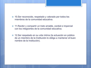  10.Ser reconocido, respetado y valorado por todos los
miembros de la comunidad educativa.
 11.Recibir y compartir un trato amable, cordial e imparcial
con los integrantes de la comunidad educativa.
 12.Ser respetado en su vida íntima (la actuación en público
de un miembro de la Institución lo obliga a mantener el buen
nombre de la Institución).
 