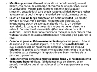 • Mentiras piadosas. (Un mal moral de un pecado venial), un mal
  habito, con el cual se corrompe el corazón de una persona, la cual
  se vuelve débil miente para salirse fácilmente de cualquier
  situación, busca lo fácil para evadir responsabilidad. Hay que luchar
  aunque cueste decir siempre la verdad, ser habitualmente veraz.
• Casos en que no tengo obligación de decir la verdad (sin mentir,
  hay que dar evasivas o confusa, respuestas no exactas. 1. Sí
  injustamente tratan de averiguar algo de mí, . 2. Un político
  acorralado. 3. Los que te preguntan lo que no tienen derecho a
  saber 4. Convencionalismo sociales (Que sean claras para el
  auditorio). Implica tener una conciencia recta para poder hacer esto
  y utilizarlo son en los casos estrictamente necesario y no pasar de la
  raya.
• Cuando se grava el Octavo mandamiento (pecados graves). Esto se
  da cuando se da un daño injusto. Es el caso de la maledicencia, la
  cual es manifestar sin razón válida defectos y faltos de otro. La
  calumnia, la cual es dañar mediante palabras contrarias a la verdad.
  En ambos casos destruyen la reputación y el buen nombre de la
  persona o personas.
• Todos tenemos derecho a nuestra buena fama y al reconocimiento
  de nuestra honorabilidad. (Si dañamos esto en alguien, es un
  pecado mortal, ya que el restablecer el daño a esa persona es muy
  difícil).
 