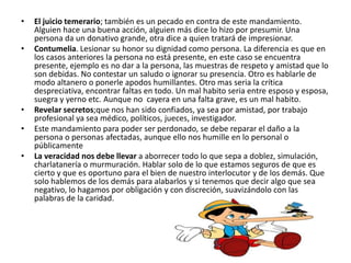 •   El juicio temerario; también es un pecado en contra de este mandamiento.
    Alguien hace una buena acción, alguien más dice lo hizo por presumir. Una
    persona da un donativo grande, otra dice a quien tratará de impresionar.
•   Contumelia. Lesionar su honor su dignidad como persona. La diferencia es que en
    los casos anteriores la persona no está presente, en este caso se encuentra
    presente, ejemplo es no dar a la persona, las muestras de respeto y amistad que lo
    son debidas. No contestar un saludo o ignorar su presencia. Otro es hablarle de
    modo altanero o ponerle apodos humillantes. Otro mas seria la crítica
    despreciativa, encontrar faltas en todo. Un mal habito seria entre esposo y esposa,
    suegra y yerno etc. Aunque no cayera en una falta grave, es un mal habito.
•   Revelar secretos;que nos han sido confiados, ya sea por amistad, por trabajo
    profesional ya sea médico, políticos, jueces, investigador.
•   Este mandamiento para poder ser perdonado, se debe reparar el daño a la
    persona o personas afectadas, aunque ello nos humille en lo personal o
    públicamente
•   La veracidad nos debe llevar a aborrecer todo lo que sepa a doblez, simulación,
    charlatanería o murmuración. Hablar solo de lo que estamos seguros de que es
    cierto y que es oportuno para el bien de nuestro interlocutor y de los demás. Que
    solo hablemos de los demás para alabarlos y si tenemos que decir algo que sea
    negativo, lo hagamos por obligación y con discreción, suavizándolo con las
    palabras de la caridad.
 