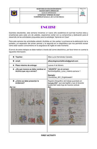 ENGLISH 
Queridos estudiantes, esta semana iniciamos un nuevo año académico el cual trae muchos retos y
enseñanzas para cada uno de ustedes, esperamos contar con su compromiso y dedicación para el
desarrollo de las actividades propuestas para la estrategia “Aprende en Casa”
Para esta semana las actividades estarán divididas en dos partes: La primera es la elaboración de la
portada y el separador del primer periodo y la segunda es un diagnóstico que nos permitirá revisar
cómo está nuestro conocimiento en la asignatura de inglés en este momento.
El envío de estos trabajos se debe realizar a través del correo electrónico, por favor tener en cuenta la
siguiente información: 
FIRST ACTIVITY
SECRETARIA DE EDUCACION BOGOTA
COLEGIO SANTA LIBRADA IED
Página 4 de
12
GUIA DE APRENDIZAJE
ESTRATEGIA “APRENDE EN CASA”
CUADERNILLO Semana 1, del 1 al 4 de febrero
★ Teacher:  Alba Lucía Hernández Caicedo.  
★ email:  albacolegiosantalibrada@gmail.com 
★ Plazo máximo de entrega:  Jueves 4 de febrero. 
★ ¿De qué manera se debe nombrar el
archivo que voy a enviar? 
“ASUNTO” (en el correo):
NombreApellido_curso_materia semana 1
Ejemplo:
CamiloDiaz_801_Englishweek1 
★ ¿Cómo se debe presentar la
evidencia?
Así no:
Registro fotográfico del trabajo guardado en
formato PD​F, que sea legible y que el docente
pueda leer cada hoja de manera vertical.
Así:
 