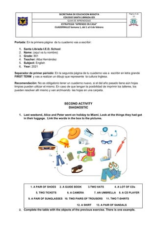 Portada: ​En la primera página de tu cuaderno vas a escribir:
1. Santa Librada I.E.D. School
2. Name: ​(aquí va tu nombre)
3. Grade:​ 801
4. Teacher: ​Alba Hernández
5. Subject:​ English
6. Year:​ 2021
Separador de primer periodo: ​En la segunda página de tu cuaderno vas a escribir en letra grande
FIRST TERM ​y vas a realizar un dibujo que represente la cultura Inglesa.
Recomendación: ​No es obligatorio tener un cuaderno nuevo, si el del año pasado tiene aún hojas
limpias pueden utilizar el mismo. En caso de que tengan la posibilidad de imprimir los talleres, los
pueden resolver allí mismo y van archivando las hojas en una carpeta.
SECOND ACTIVITY
DIAGNOSTIC
1. Last weekend, Alice and Peter went on holiday to Miami. Look at the things they had got
in their luggage. Link the words in the box to the pictures.
2. Complete the table with the objects of the previous exercise. There is one example.
SECRETARIA DE EDUCACION BOGOTA
COLEGIO SANTA LIBRADA IED
Página 5 de
12
GUIA DE APRENDIZAJE
ESTRATEGIA “APRENDE EN CASA”
CUADERNILLO Semana 1, del 1 al 4 de febrero
1. A PAIR OF SHOES 2. A GUIDE BOOK 3.TWO HATS 4. A LOT OF CDs
5. TWO TICKETS 6. A CAMERA 7. AN UMBRELLA 8. A CD PLAYER
9. A PAIR OF SUNGLASSES 10. TWO PAIRS OF TROUSERS 11. TWO T-SHIRTS
12. A SKIRT 13. A PAIR OF SANDALS
 