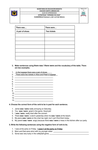 3. Make sentences using ​there was / there were​ and the vocabulary of the table. There
are two examples.
1. _​In the luggage there was a pair of shoes​_____
2. _​There were two tickets in Alice and Peter’s luggage​__
3. _______________________________________
4. _______________________________________
5. _______________________________________
6. _______________________________________
7. _______________________________________
8. _______________________________________
9. _______________________________________
10. _______________________________________
11. _______________________________________
12. _______________________________________
13. _______________________________________
4. Choose the correct form of the verb to be in past for each sentence.
1. Jamie ​was / were​ really annoying on Saturday.
2. You ​was / were​ great in the game. Good job!
3. I ​was / were​ really tired after the concert.
4. There ​was / were​ a storm yesterday when he ​was / were ​at the beach.
5. My jeans ​was / were ​on the chair las night, but I can’t find them today.
6. My parent ​was / were ​ angry because there ​was / were ​a mess in the kitchen after our party.
5. Write the following sentences using the negative form of verb to be.
1. I was at the party on Friday. ​I wasn´t at the party on Friday
2. Mom and Dad were strict with my younger sister. ____________________________________
3. Sonia was very lucky in the volleyball game. ________________________________________
SECRETARIA DE EDUCACION BOGOTA
COLEGIO SANTA LIBRADA IED
Página 6 de
12
GUIA DE APRENDIZAJE
ESTRATEGIA “APRENDE EN CASA”
CUADERNILLO Semana 1, del 1 al 4 de febrero
There was… There were…
​A pair of shoes ​Two tickets
 