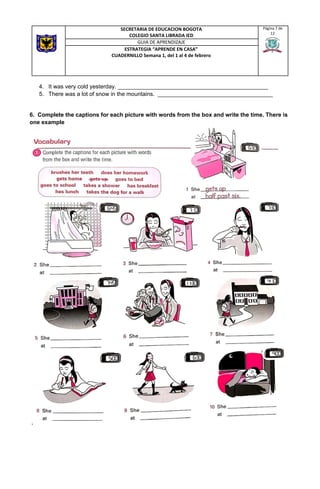 4. It was very cold yesterday. _______________________________________________
5. There was a lot of snow in the mountains. ____________________________________
6. Complete the captions for each picture with words from the box and write the time. There is
one example
 
SECRETARIA DE EDUCACION BOGOTA
COLEGIO SANTA LIBRADA IED
Página 7 de
12
GUIA DE APRENDIZAJE
ESTRATEGIA “APRENDE EN CASA”
CUADERNILLO Semana 1, del 1 al 4 de febrero
 