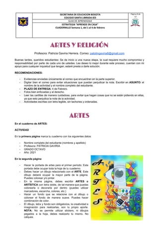 ARTES Y RELIGIÓN
Profesora: Patricia Gaviria Herrera. Correo: ​patolingaviria8@gmail.com
Buenas tardes, queridos estudiantes​: ​Se da inicio a una nueva etapa, la cual requiere mucho compromiso y
responsabilidad por parte de cada uno de ustedes. Les deseo lo mejor durante este proceso, cuentan con mi
apoyo para cualquier inquietud que tengan, estaré presta a darle solución.
RECOMENDACIONES:
- Evidencias enviadas únicamente al correo que encuentran en la parte superior.
- Digitar bien el correo para evitar situaciones que puedan perjudicar la nota. Escribir en ​ASUNTO: el
nombre de la actividad y el nombre completo del estudiante.
- PLAZO DE ENTREGA​: 4 de Febrero.
- Fotos bien enfocadas y al derecho.
- Leer las cartillas de manera cuidadosa, para evitar que hagan cosas que no se están pidiendo en ellas,
ya que esto perjudica la nota de la actividad.
- Actividades escritas con letra legible, sin tachones y ordenadas.
ARTES
En el cuaderno de ARTES:
ACTIVIDAD
En la ​primera página​ marca tu cuaderno con los siguientes datos:
- Nombre completo del estudiante (nombres y apellido)
- Profesora: PATRICIA GAVIRIA
- GRADO OCTAVO
- Año: 2021
En la segunda página
- Hacer la portada de artes para el primer periodo. Esta
portada debe ocupar toda la hoja de tu cuaderno.
- Debes hacer un dibujo relacionado con el ARTE​. Este
dibujo deberá ocupar la mayor parte de la página.
Puedes colorear y/o pintar.
- En la misma página, debes escribir ​ARTES o
ARTÍSTICA ​con letra doble, de tal manera que puedas
colorearla o decorarla por dentro (puedes utilizar
marcadores, escarcha, colores, etc.)
- Hacer un fondo que se relacione con el dibujo o
colorear el fondo de manera suave. Puedes hacer
combinación de color.
- El dibujo, letra y fondo son obligatorios, la creatividad e
imaginación para realizarlas, son tu propio aporte.
NOTA: No se permite utilizar stickers, ni dibujos
pegados a la hoja, debes realizarlo tú mismo. No
calques.
SECRETARIA DE EDUCACION BOGOTA
COLEGIO SANTA LIBRADA IED
Página 8 de
12
GUIA DE APRENDIZAJE
ESTRATEGIA “APRENDE EN CASA”
CUADERNILLO Semana 1, del 1 al 4 de febrero
 
