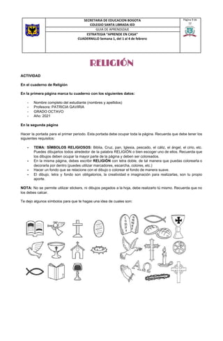 RELIGIÓN
ACTIVIDAD
En el cuaderno de Religión
En la primera página marca tu cuaderno con los siguientes datos:
- Nombre completo del estudiante (nombres y apellidos)
- Profesora: PATRICIA GAVIRIA
- GRADO OCTAVO
- Año: 2021
En la segunda página
Hacer la portada para el primer periodo. Esta portada debe ocupar toda la página. Recuerda que debe tener los
siguientes requisitos:
- TEMA: SÍMBOLOS RELIGIOSOS: Biblia, Cruz, pan, Iglesia, pescado, el cáliz, el ángel, el cirio, etc.
Puedes dibujarlos todos alrededor de la palabra RELIGIÓN o bien escoger uno de ellos. Recuerda que
los dibujos deben ocupar la mayor parte de la página y deben ser coloreados.
- En la misma página, debes escribir ​RELIGIÓN con letra doble, de tal manera que puedas colorearla o
decorarla por dentro (puedes utilizar marcadores, escarcha, colores, etc.)
- Hacer un fondo que se relacione con el dibujo o colorear el fondo de manera suave.
- El dibujo, letra y fondo son obligatorios, la creatividad e imaginación para realizarlas, son tu propio
aporte.
NOTA: No se permite utilizar stickers, ni dibujos pegados a la hoja, debe realizarlo tú mismo. Recuerda que no
los debes calcar.
Te dejo algunos símbolos para que te hagas una idea de cuales son​:
SECRETARIA DE EDUCACION BOGOTA
COLEGIO SANTA LIBRADA IED
Página 9 de
12
GUIA DE APRENDIZAJE
ESTRATEGIA “APRENDE EN CASA”
CUADERNILLO Semana 1, del 1 al 4 de febrero
 
