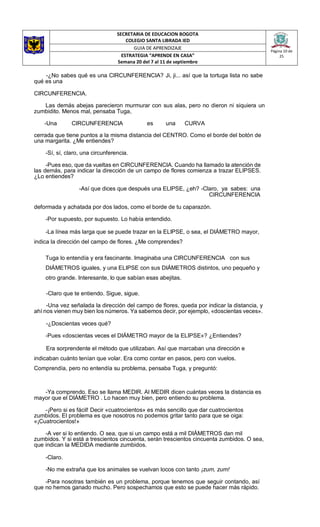 SECRETARIA DE EDUCACION BOGOTA
COLEGIO SANTA LIBRADA IED
Página 10 de
25
GUIA DE APRENDIZAJE
ESTRATEGIA “APRENDE EN CASA”
Semana 20 del 7 al 11 de septiembre
-¿No sabes qué es una CIRCUNFERENCIA? Ji, ji... así que la tortuga lista no sabe
qué es una
CIRCUNFERENCIA.
Las demás abejas parecieron murmurar con sus alas, pero no dieron ni siquiera un
zumbidito. Menos mal, pensaba Tuga,
-Una CIRCUNFERENCIA es una CURVA
cerrada que tiene puntos a la misma distancia del CENTRO. Como el borde del botón de
una margarita. ¿Me entiendes?
-Sí, sí, claro, una circunferencia.
-Pues eso, que da vueltas en CIRCUNFERENCIA. Cuando ha llamado la atención de
las demás, para indicar la dirección de un campo de flores comienza a trazar ELIPSES.
¿Lo entiendes?
-Así que dices que después una ELIPSE, ¿eh? -Claro, ya sabes: una
CIRCUNFERENCIA
deformada y achatada por dos lados, como el borde de tu caparazón.
-Por supuesto, por supuesto. Lo había entendido.
-La línea más larga que se puede trazar en la ELIPSE, o sea, el DIÁMETRO mayor,
indica la dirección del campo de flores. ¿Me comprendes?
Tuga lo entendía y era fascinante. Imaginaba una CIRCUNFERENCIA con sus
DIÁMETROS iguales, y una ELIPSE con sus DIÁMETROS distintos, uno pequeño y
otro grande. Interesante, lo que sabían esas abejitas.
-Claro que te entiendo. Sigue, sigue.
-Una vez señalada la dirección del campo de flores, queda por indicar la distancia, y
ahí nos vienen muy bien los números. Ya sabemos decir, por ejemplo, «doscientas veces».
-¿Doscientas veces qué?
-Pues «doscientas veces el DIÁMETRO mayor de la ELIPSE»? ¿Entiendes?
Era sorprendente el método que utilizaban. Así que marcaban una dirección e
indicaban cuánto tenían que volar. Era como contar en pasos, pero con vuelos.
Comprendía, pero no entendía su problema, pensaba Tuga, y preguntó:
-Ya comprendo. Eso se llama MEDIR. Al MEDIR dicen cuántas veces la distancia es
mayor que el DIÁMETRO . Lo hacen muy bien, pero entiendo su problema.
-¡Pero si es fácil! Decir «cuatrocientos» es más sencillo que dar cuatrocientos
zumbidos. El problema es que nosotros no podemos gritar tanto para que se oiga:
«¡Cuatrocientos!»
-A ver si lo entiendo. O sea, que si un campo está a mil DIÁMETROS dan mil
zumbidos. Y si está a trescientos cincuenta, serán trescientos cincuenta zumbidos. O sea,
que indican la MEDIDA mediante zumbidos.
-Claro.
-No me extraña que los animales se vuelvan locos con tanto ¡zum, zum!
-Para nosotras también es un problema, porque tenemos que seguir contando, así
que no hemos ganado mucho. Pero sospechamos que esto se puede hacer más rápido.
 