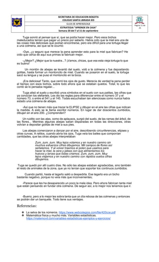 SECRETARIA DE EDUCACION BOGOTA
COLEGIO SANTA LIBRADA IED
Página 11 de
25
GUIA DE APRENDIZAJE
ESTRATEGIA “APRENDE EN CASA”
Semana 20 del 7 al 11 de septiembre
Tuga sonrió al pensar que sí, que se podía hacer mejor. Pero esos bichos
maleducados tenían que pagar un precio por saberlo. Había oído que la miel era una de
las cosas más deliciosas que podían encontrarse, pero era difícil para una tortuga llegar
a una colmena, así que se le ocurrió:
-Oye, ¿y seguro que merece la pena aprender esto para la miel que fabrican? He
oído que cerca de aquí sus primas la fabrican mejor.
-¿Mejor? ¿Mejor que la nuestra...? ¡Vamos, chicas, que vea esta vieja tortuga lo que
es bueno!
Un montón de abejas se levantó del suelo, voló a la colmena y fue depositando
gotitas, hasta formar un montoncito de miel. Cuando se posaron en el suelo, la tortuga
sacó su lengua y se puso el montoncito en la boca.
¡Era deliciosa! Tanto, que cerró los ojos de gusto. Merecía de verdad la pena perder
el tiempo con esos bichos, sobre todo ahora que se estaban quietos. Total, lo que les
contó se lo pensaba regalar...
Tuga alisó el suelo y escribió unos símbolos en el suelo con sus patitas, las cifras que
ya conocían los elefantes. Les dio las reglas para diferenciar entre el número 37 y el
número 73, o entre el 541 y el 145. Todas escuchaban tan silenciosas como nunca había
estado una colmena de abejas.
-Así que no tienen más que trazar la ELIPSE y dibujar en el aire las cifras que indican
la medida. A esto se le llama escribir números. En lugar de dar doscientos zumbidos,
dibujan en el aire 200. ¿Comprenden?
Un ruidito con las alas, como de aplausos, surgió del suelo, de las ramas del árbol, de
las flores... Mientras algunas abejas salían disparadas en todas las direcciones, otras
volvían a depositar gotitas de miel a sus pies.
Las abejas comenzaron a danzar por el aire, describiendo circunferencias, elipses y
otras curvas. A ratitos, cuando abría los ojos, Tuga veía los bailes que componían
cantidades, que las otras abejas interpretaban
Zum, zum, zum. Muy lejos volamos y en nuestro camino sin
muchos esfuerzos cifras dibujamos. Mil campos de flores así
señalamos. Y al volver traemos el polen que usamos para
hacer la miel, la cera y jaleas con que alimentamos los
huevos y larvas que todas criamos. Zum, zum, zum. Muy
lejos viajamos y en nuestro camino con rápidos vuelos cifras
dibujamos.
Tuga se quedó por allí cuatro días. No sólo las abejas estaban agradecidas, sino también
el resto de animales de la zona, que ya no tenían que soportar los continuos zumbidos.
Cuando partió, hasta el lagarto salió a despedirla. Ese lagarto era un bicho
bastante negativo, porque no veía más que inconvenientes;
-Parece que les ha desaparecido un poco la mala idea. Pero ahora fabrican tanta miel
que están pensando en fundar otra colmena. De seguir así, a lo mejor nos tenemos que ir.
-Bueno, pero a lo mejor les sobra tanta que un día rebosa de las colmenas y entonces
se podrán dar un banquete. Todo tiene sus ventajas.
Referencias:
❖ La selva de los números. https://www.webcolegios.com/file/420cce.pdf
❖ Matemática física y mucho más. Variables estadísticas.
https://matemovil.com/variables-estadisticas-ejemplos-y-ejercicios/
 