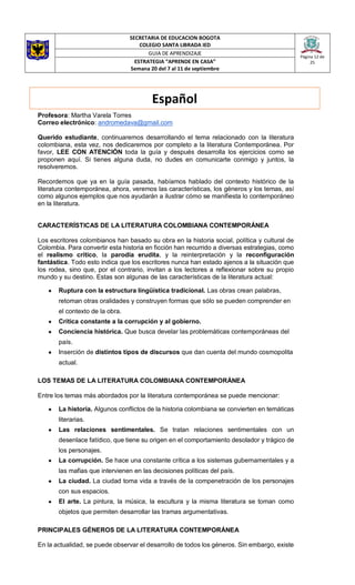 SECRETARIA DE EDUCACION BOGOTA
COLEGIO SANTA LIBRADA IED
Página 12 de
25
GUIA DE APRENDIZAJE
ESTRATEGIA “APRENDE EN CASA”
Semana 20 del 7 al 11 de septiembre
Profesora: Martha Varela Torres
Correo electrónico: andromedava@gmail.com
Querido estudiante, continuaremos desarrollando el tema relacionado con la literatura
colombiana, esta vez, nos dedicaremos por completo a la literatura Contemporánea. Por
favor, LEE CON ATENCIÓN toda la guía y después desarrolla los ejercicios como se
proponen aquí. Si tienes alguna duda, no dudes en comunicarte conmigo y juntos, la
resolveremos.
Recordemos que ya en la guía pasada, habíamos hablado del contexto histórico de la
literatura contemporánea, ahora, veremos las características, los géneros y los temas, así
como algunos ejemplos que nos ayudarán a ilustrar cómo se manifiesta lo contemporáneo
en la literatura.
CARACTERÍSTICAS DE LA LITERATURA COLOMBIANA CONTEMPORÁNEA
Los escritores colombianos han basado su obra en la historia social, política y cultural de
Colombia. Para convertir esta historia en ficción han recurrido a diversas estrategias, como
el realismo crítico, la parodia erudita, y la reinterpretación y la reconfiguración
fantástica. Todo esto indica que los escritores nunca han estado ajenos a la situación que
los rodea, sino que, por el contrario, invitan a los lectores a reflexionar sobre su propio
mundo y su destino. Estas son algunas de las características de la literatura actual:
● Ruptura con la estructura lingüística tradicional. Las obras crean palabras,
retoman otras oralidades y construyen formas que sólo se pueden comprender en
el contexto de la obra.
● Crítica constante a la corrupción y al gobierno.
● Conciencia histórica. Que busca develar las problemáticas contemporáneas del
país.
● Inserción de distintos tipos de discursos que dan cuenta del mundo cosmopolita
actual.
LOS TEMAS DE LA LITERATURA COLOMBIANA CONTEMPORÁNEA
Entre los temas más abordados por la literatura contemporánea se puede mencionar:
● La historia. Algunos conflictos de la historia colombiana se convierten en temáticas
literarias.
● Las relaciones sentimentales. Se tratan relaciones sentimentales con un
desenlace fatídico, que tiene su origen en el comportamiento desolador y trágico de
los personajes.
● La corrupción. Se hace una constante crítica a los sistemas gubernamentales y a
las mafias que intervienen en las decisiones políticas del país.
● La ciudad. La ciudad toma vida a través de la compenetración de los personajes
con sus espacios.
● El arte. La pintura, la música, la escultura y la misma literatura se toman como
objetos que permiten desarrollar las tramas argumentativas.
PRINCIPALES GÉNEROS DE LA LITERATURA CONTEMPORÁNEA
En la actualidad, se puede observar el desarrollo de todos los géneros. Sin embargo, existe
Español
 
