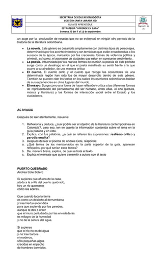 SECRETARIA DE EDUCACION BOGOTA
COLEGIO SANTA LIBRADA IED
Página 13 de
25
GUIA DE APRENDIZAJE
ESTRATEGIA “APRENDE EN CASA”
Semana 20 del 7 al 11 de septiembre
un auge por la producción de novelas que no se evidenció en ningún otro período de la
historia de la literatura colombiana.
● La novela. Este género se desarrolla ampliamente con distintos tipos de personajes,
determinados por los acontecimientos y con temáticas que están encadenadas a los
sucesos de la época, marcados por las crecientes formas de violencia política y
criminal, así como, el acontecer de ciudades que están en constante crecimiento .
● La poesía. influenciada por las nuevas formas de escribir, la poesía de este periodo
surge como un desahogo en el que el poeta manifiesta su sentir frente a lo que
ocurre a su alrededor, de una manera crítica
● El cuento. El cuento corto y el cuento que recoge las costumbres de una
determinada región han sido los de mayor desarrollo dentro de este género.
También se pueden citar los textos en los cuales los escritores colombianos hablan
de sus experiencias en otros lugares del mundo.
● El ensayo. Surge como una forma de hacer reflexión y crítica a las diferentes formas
de representación del pensamiento del ser humano, entre ellas, el arte (pintura,
música y literatura) y las formas de interacción social entre el Estado y los
ciudadanos.
ACTIVIDAD
Después de leer atentamente, resuelve:
1. Reflexiona y deduce, ¿cuál podría ser el objetivo de la literatura contemporánea en
Colombia?, para eso, ten en cuenta la información contenida sobre el tema en la
guía pasada y en esta.
2. Explica, con tus palabras, ¿a qué se refieren las expresiones: realismo crítico y
parodia erudita?
3. Después de leer el poema de Andrea Cote, responde:
a. ¿Qué temas de los mencionados en la parte superior de la guía, aparecen
reflejados, por qué serían esos temas?
b. De manera breve, explica, de qué se trata el texto
c. Explica el mensaje que quiere transmitir a autora con el texto
PUERTO QUEBRADO
Andrea Cote Botero
Si supieras que afuera de la casa,
atado a la orilla del puerto quebrado,
hay un río quemante
como las aceras.
Que cuando toca la tierra
es como un desierto al derrumbarse
y trae hierba encendida
para que ascienda por las paredes,
aunque te des a creer
que el muro perturbado por las enredaderas
es milagro de la humedad
y no de la ceniza del agua.
Si supieras
que el río no es de agua
y no trae barcos
ni maderos,
sólo pequeñas algas
crecidas en el pecho
de hombres dormidos.
 
