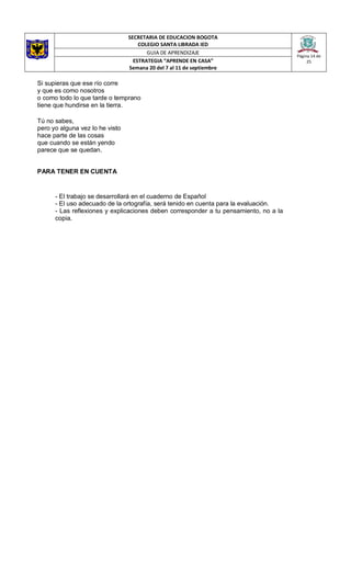 SECRETARIA DE EDUCACION BOGOTA
COLEGIO SANTA LIBRADA IED
Página 14 de
25
GUIA DE APRENDIZAJE
ESTRATEGIA “APRENDE EN CASA”
Semana 20 del 7 al 11 de septiembre
Si supieras que ese río corre
y que es como nosotros
o como todo lo que tarde o temprano
tiene que hundirse en la tierra.
Tú no sabes,
pero yo alguna vez lo he visto
hace parte de las cosas
que cuando se están yendo
parece que se quedan.
PARA TENER EN CUENTA
- El trabajo se desarrollará en el cuaderno de Español
- El uso adecuado de la ortografía, será tenido en cuenta para la evaluación.
- Las reflexiones y explicaciones deben corresponder a tu pensamiento, no a la
copia.
 