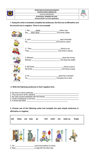 SECRETARIA DE EDUCACION BOGOTA
COLEGIO SANTA LIBRADA IED
Página 17 de
25
GUIA DE APRENDIZAJE
ESTRATEGIA “APRENDE EN CASA”
Semana 20 del 7 al 11 de septiembre
1. Using the verbs in brackets complete the sentences, the first one is affirmative and
the second one is negative. There is one example
1. We ______drank____________________ (drink ) tea
We ___didn’t drink__________________ (not drink) coffee
2. John ______________________________ (eat) chocolate
He ______________________________(not eat) ice cream
3. They ______________________________ (drive) a car
They ______________________________ (not drive) a tractor
4. Michael ______________________________ (lose) the money
Michael ______________________________ (not lose) the wallet
5. My family ______________________________ (have) a picnic
My family ______________________________ (not have) a party
6. He ______________________________ (give) her a present
He ______________________________ (not give) her a card
2. Write the following sentences in their negative form.
1. He went to school yesterday. _______________________________________________
2. They ate lunch at the cafeteria. _____________________________________________
3. My sister played basketball with her friends. ___________________________________
4. I read a newspaper on the train. _____________________________________________
5. It rained last week. ___________________________________________
3. Choose one of the following verbs and complete the past simple sentences in
affirmative or negative.
sell sleep see stop go find catch win wake up forget
1. He ____________________ (not) home before 5 o’clock.
2. Katy ___________________ a huge fish the other day.
 