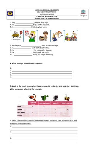 SECRETARIA DE EDUCACION BOGOTA
COLEGIO SANTA LIBRADA IED
Página 18 de
25
GUIA DE APRENDIZAJE
ESTRATEGIA “APRENDE EN CASA”
Semana 20 del 7 al 11 de septiembre
3. Billy ___________________ (not) the stop sign.
4. He ___________________ to put on his trousers.
5. I ___________________ the lottery last week.
6. Mr simpson _____________________ (not) at the traffic sign.
7. I ___________________ (not) early this morning.
8. He ___________________ this treasure by chance.
9. He ___________________ (not) much last night.
10. I ___________________ all my old things yesterday.
4. Write 5 things you didn’t do last week.
1. _______________________________________________________________
2. _______________________________________________________________
3. _______________________________________________________________
4. _______________________________________________________________
5. _______________________________________________________________
5. Look at the chart, check what these people did yesterday and what they didn’t do.
Write sentences following the example.
1. Elena cleaned the house and watered the flowers yesterday. She didn’t watch TV and
she didn’t listen to the radio.
2. _____________________________________________________________________
_______________________________________________________________________
3. _____________________________________________________________________
_______________________________________________________________________
4. _____________________________________________________________________
_______________________________________________________________________
 