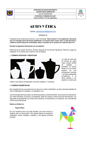 SECRETARIA DE EDUCACION BOGOTA
COLEGIO SANTA LIBRADA IED
Página 19 de
25
GUIA DE APRENDIZAJE
ESTRATEGIA “APRENDE EN CASA”
Semana 20 del 7 al 11 de septiembre
ARTES Y ÉTICA
Correo: patolingaviria8@gmail.com
SEMANA 20
Fotografía de las evidencias al derecho y bien enfocadas. Plazo máximo 11 de septiembre. Recuerda
que si lo entregas fuera del tiempo establecido, se evaluará sobre menor nota. La hoja del block y
cuaderno donde realices las actividades, debe ir marcada. De lo contrario te evaluaré sobre 4,0.
Escribe la siguiente información en el cuaderno:
Retomamos las clases de forma. Escribe después de las formas Figurativas. Recorta y pega las
imágenes. Si no tienes cómo imprimir, haz los dibujos.
c. FORMAS POSITIVAS Y NEGATIVAS
La idea de este tipo
de formas se capta
mejor cuando ambas
se trabajan y
presentan al mismo
tiempo y en el mismo
espacio. En una
composición, el dibujo
o la figura destacada
corresponde a la
forma positiva y los
espacios o áreas que
rodean a esa figura corresponden a la forma negativa. Y viceversa
d. FORMAS GEOMÉTRICAS
Son aquellas formas cuya estructura se rige por un orden matemático, ya sean naturales (estrella de
mar) o artificiales (un cuadrado, un hexágono, etc.)
Las formas geométricas pueden ser bidimensionales y tridimensionales: las primeras se representan
por medio del dibujo, la pintura y la fotografía, éstas son planas y tienen sólo dos dimensiones. Las
segundas se representan por medio de la escultura, la arquitectura y la cerámica, son volumétricas
y tiene tres dimensiones.
Estas se dividen en:
- Figura Plana
Es una superficie llana que está limitada, que tiene anchura y
longitud, pero no tiene grosor. Son figuras planas los polígonos,
rectángulo, rombo, triángulo, cuadrado, y las figuras circulares
(círculo)
 