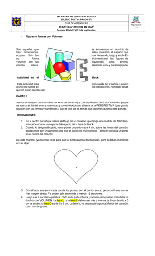 SECRETARIA DE EDUCACION BOGOTA
COLEGIO SANTA LIBRADA IED
Página 20 de
25
GUIA DE APRENDIZAJE
ESTRATEGIA “APRENDE EN CASA”
Semana 20 del 7 al 11 de septiembre
- Figuras o formas con Volumen
Son aquellas que se encuentran en dominio de
tres dimensiones, estas muestran el espacio que
ocupan. Son las que tienen alto, largo y ancho En
su forma tridimensional, las figuras de
volumen son las siguientes: cubo, prisma,
cilindro, esfera, elipsoide, cono y paralelepípedo.
Actividad en el block:
Esta actividad está compuesta por 2 partes. Lee uno
a uno los puntos de las indicaciones, no hagas cosas
que no están escritas allí.
PARTE 1:
Vamos a trabajar con el símbolo del Amor (el corazón) y con la palabra LOVE con volumen, ya que
se acerca el día del amor y la amistad y como introducción al tema de la PERSPECTIVA (que guarda
relación con las formas volumétricas), que es uno de los temas que veremos durante este periodo.
INDICACIONES
1. En el centro de tu hoja realiza el dibujo de un corazón, que tenga una medida de 18x18 cm,
este debe ocupar la mayoría del espacio de la hoja de block.
2. Cuando lo tengas dibujado, vas a poner un punto cada 4 cm, sobre las líneas del corazón,
esos puntos son únicamente para que te guíes (no muy fuertes). También pondrás un punto
en el centro del corazón.
De esta manera: (yo los hice rojos para que te dieras cuenta donde están, pero tú debes marcarlos
con el lápiz
3. Con el lápiz vas a unir cada uno de los puntos, con el punto central, pero con líneas curvas
(ver imagen abajo). Te deben salir entre más o menos 15 secciones.
4. Luego vas a escribir la palabra LOVE en la parte inferior, por fuera del corazón. Esta letra va
doble y con VOLUMEN. La letra L y la letra E deben ser más o menos de 9 cm de alto x 5
cm de ancho, la letra O es de 5 x 5 cm. La letra V, va debajo de la punta inferior del corazón,
con 1 cm de grosor.
 