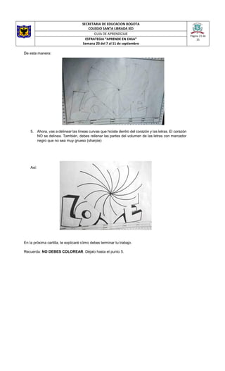 SECRETARIA DE EDUCACION BOGOTA
COLEGIO SANTA LIBRADA IED
Página 21 de
25
GUIA DE APRENDIZAJE
ESTRATEGIA “APRENDE EN CASA”
Semana 20 del 7 al 11 de septiembre
De esta manera:
5. Ahora, vas a delinear las líneas curvas que hiciste dentro del corazón y las letras. El corazón
NO se delinea. También, debes rellenar las partes del volumen de las letras con marcador
negro que no sea muy grueso (sharpie)
Así:
En la próxima cartilla, te explicaré cómo debes terminar tu trabajo.
Recuerda: NO DEBES COLOREAR. Déjalo hasta el punto 5.
 