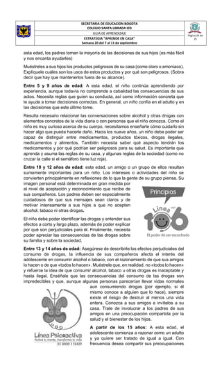 SECRETARIA DE EDUCACION BOGOTA
COLEGIO SANTA LIBRADA IED
Página 24 de
25
GUIA DE APRENDIZAJE
ESTRATEGIA “APRENDE EN CASA”
Semana 20 del 7 al 11 de septiembre
esta edad, los padres toman la mayoría de las decisiones de sus hijos (es más fácil
y nos encanta ayudarles)
Muéstreles a sus hijos los productos peligrosos de su casa (como cloro o amoniaco).
Explíquele cuáles son los usos de estos productos y por qué son peligrosos. (Sobra
decir que hay que mantenerlos fuera de su alcance).
Entre 5 y 9 años de edad: A esta edad, el niño continúa aprendiendo por
experiencia, aunque todavía no comprende a cabalidad las consecuencias de sus
actos. Necesita reglas que guíen su conducta, así como información concreta que
le ayude a tomar decisiones correctas. En general, un niño confía en el adulto y en
las decisiones que este último tome.
Resulta necesario relacionar las conversaciones sobre alcohol y otras drogas con
elementos concretos de la vida diaria o con personas que el niño conozca. Como el
niño es muy curioso acerca de su cuerpo, necesitamos enseñarle cómo cuidarlo sin
hacer algo que pueda hacerle daño. Hacia los nueve años, un niño debe poder ser
capaz de distinguir entre medicamentos, productos tóxicos, drogas ilegales,
medicamentos y alimentos. También necesita saber qué aspecto tendrán los
medicamentos y por qué podrían ser peligrosos para su salud. Es importante que
aprenda y asuma las reglas de su casa, y algunas reglas de la sociedad (como no
cruzar la calle si el semáforo tiene luz roja).
Entre 10 y 12 años de edad: esta edad, un amigo o un grupo de ellos resultan
sumamente importantes para un niño. Los intereses o actividades del niño se
convierten principalmente en reflexiones de lo que la gente de su grupo piensa. Su
imagen personal está determinada en gran medida por
el nivel de aceptación y reconocimiento que recibe de
sus compañeros. Los padres deben ser especialmente
cuidadosos de que sus mensajes sean claros y de
motivar intensamente a sus hijos a que no acepten
alcohol, tabaco ni otras drogas.
El niño debe poder identificar las drogas y entender sus
efectos a corto y largo plazo, además de poder explicar
por qué son perjudiciales para él. Finalmente, necesita
poder apreciar las consecuencias de las drogas sobre
su familia y sobre la sociedad.
Entre 13 y 14 años de edad: Asegúrese de describirle los efectos perjudiciales del
consumo de drogas, la influencia de sus compañeros afecta el interés del
adolescente en consumir alcohol o tabaco, con el razonamiento de que sus amigos
lo hacen o de que «todos lo hacen». Muéstrele que, en realidad, no «todos lo hacen»
y refuerce la idea de que consumir alcohol, tabaco u otras drogas es inaceptable y
hasta ilegal. Enséñele que las consecuencias del consumo de las drogas son
impredecibles y que, aunque algunas personas parecerían llevar vidas normales
aun consumiendo drogas (por ejemplo, si él
mismo conoce a alguien que lo hace), siempre
existe el riesgo de destruir al menos una vida
entera. Conozca a sus amigos e invítelos a su
casa. Trate de involucrar a los padres de sus
amigos en una preocupación compartida por la
salud y el bienestar de los hijos.
A partir de los 15 años: A esta edad, el
adolescente comienza a razonar como un adulto
y ya quiere ser tratado de igual a igual. Con
frecuencia desea compartir sus preocupaciones
 
