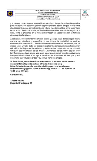 SECRETARIA DE EDUCACION BOGOTA
COLEGIO SANTA LIBRADA IED
Página 25 de
25
GUIA DE APRENDIZAJE
ESTRATEGIA “APRENDE EN CASA”
Semana 20 del 7 al 11 de septiembre
y la manera como resuelve sus conflictos. Al mismo tiempo, la motivación principal
para sus actos, sus actitudes y lo que se pone proviene de sus amigos. A esta edad,
el adolescente desea ser independiente y tiene más tiempo libre sin la supervisión
de un adulto. De todos modos, es fundamental mantener intactas las reglas de la
casa, como la presencia en la mesa del comedor, las vacaciones con la familia y
otros eventos familiares.
A esta edad, debe entender los efectos a corto y a largo plazo de las drogas de una
manera muy detallada y específica, lo que incluye la posibilidad de contraer
enfermedades infecciosas. También debe entender los efectos del alcohol y de las
drogas sobre un feto. Debe ser capaz de explicar las consecuencias del consumo y
del tráfico de drogas en la sociedad, y entender las consecuencias de conducir
vehículos bajo los efectos de las drogas. La autoridad de los padres deja de tener
la influencia que tuvo alguna vez, pero usted puede seguir siendo positivamente
influyente estimulando a su hijo a participar en actividades en las que pueda
desarrollar su evaluación crítica y su actitud frente las drogas.
Si tiene dudas, necesita realizar una consulta o necesita ayuda frente a
cualquier tema la puede realizar a través de nuestro blog
https://orientacionescolarsantalibrada.blogspot.com/, en el correo
iedsantalibradajt@gmail.com o el WhatsApp 3234343211 en horarios de
12:00 pm a 6:00 pm.
Cordialmente,
Tatiana Villamil
Docente Orientadora JT
 
