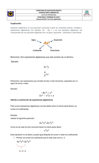 SECRETARIA DE EDUCACION BOGOTA
COLEGIO SANTA LIBRADA IED
Página 3 de 25
GUIA DE APRENDIZAJE
ESTRATEGIA “APRENDE EN CASA”
Semana 20 del 7 al 11 de septiembre
Explicación
Expresión Algebraica: es una expresión construida a partir de constantes enteras, variables y
operaciones algebraicas. Por ejemplo, 4x² - 5xy + z es una expresión algebraica. los
componentes de una expresión algebraica son: el signo, exponente , coeficiente y parte literal.
Monomios: Son expresiones algebraicas que solo constan de un término.
Ejemplo:
Polinomios: son expresiones que constan de dos o más monomios, separador por un
signo de suma o resta:
Ejemplo:
Adición y sustracción de expresiones algebraicas.
Para sumar expresiones algebraicas, las dos deben tener la misma parte literal y se
suman los coeficientes.
Ejemplo:
realizar la siguiente operación:
Como es de notar los dos monomio tienen la misma parte literal:
Esta expresión no se altera y queda igual después de sumar o restar los coeficientes:
1. Primero se suman los coeficiente que en este caso son 6 y -2
6 - 2 = 4
 