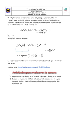 SECRETARIA DE EDUCACION BOGOTA
COLEGIO SANTA LIBRADA IED
Página 5 de 25
GUIA DE APRENDIZAJE
ESTRATEGIA “APRENDE EN CASA”
Semana 20 del 7 al 11 de septiembre
Al multiplicar enteros es importante recordar la ley de signos para la multiplicación:
Paso 2: Para la parte literal se suman los exponentes que tengan la misma letra, en el
caso de la x es 5+3 =8 y en el caso de la y: cuando no tiene exponente se considera que
es 1 por tal razón sería 1 + 2 = 3. quedando así:
Ejemplo 2:
Multiplicar la siguiente expresión:
Las fracciones se multiplican: numerador por numerador y denominador por denominador
(De frente)
video del tema: https://www.youtube.com/watch?v=kfFe6toDnrw
1. Lee el capítulo 8 de la Selva de los números: Capítulo 8: La danza de las abejas.
2. Realizar un mapa mental detallado de la lectura. Estos son ejemplos de mapas
mentales. Hacerlo a mano en hoja cuadriculada o blanca, colores, esfero, lápiz
marcadores etc.
 