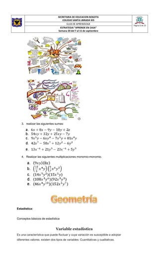 SECRETARIA DE EDUCACION BOGOTA
COLEGIO SANTA LIBRADA IED
Página 6 de 25
GUIA DE APRENDIZAJE
ESTRATEGIA “APRENDE EN CASA”
Semana 20 del 7 al 11 de septiembre
3. realizar las siguientes sumas:
4. Realizar las siguientes multiplicaciones monomio-monomio.
Estadística:
Conceptos básicos de estadística
Variable estadística
Es una característica que puede fluctuar y cuya variación es susceptible a adoptar
diferentes valores. existen dos tipos de variables: Cuantitativas y cualitativas.
 