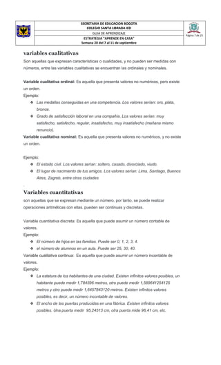 SECRETARIA DE EDUCACION BOGOTA
COLEGIO SANTA LIBRADA IED
Página 7 de 25
GUIA DE APRENDIZAJE
ESTRATEGIA “APRENDE EN CASA”
Semana 20 del 7 al 11 de septiembre
variables cualitativas
Son aquellas que expresan características o cualidades, y no pueden ser medidas con
números, entre las variables cualitativas se encuentran las ordinales y nominales.
Variable cualitativa ordinal: Es aquella que presenta valores no numéricos, pero existe
un orden.
Ejemplo:
❖ Las medallas conseguidas en una competencia. Los valores serían: oro, plata,
bronce.
❖ Grado de satisfacción laboral en una compañía. Los valores serían: muy
satisfecho, satisfecho, regular, insatisfecho, muy insatisfecho (mañana mismo
renuncio).
Variable cualitativa nominal: Es aquella que presenta valores no numéricos, y no existe
un orden.
Ejemplo:
❖ El estado civil. Los valores serían: soltero, casado, divorciado, viudo.
❖ El lugar de nacimiento de tus amigos. Los valores serían: Lima, Santiago, Buenos
Aires, Zagreb, entre otras ciudades
.
Variables cuantitativas
son aquellas que se expresan mediante un número, por tanto, se puede realizar
operaciones aritméticas con ellas. pueden ser continuas y discretas.
Variable cuantitativa discreta: Es aquella que puede asumir un número contable de
valores.
Ejemplo:
❖ El número de hijos en las familias. Puede ser 0, 1, 2, 3, 4.
❖ el número de alumnos en un aula. Puede ser 25, 30, 40.
Variable cualitativa continua: Es aquella que puede asumir un número incontable de
valores.
Ejemplo:
❖ La estatura de los habitantes de una ciudad. Existen infinitos valores posibles, un
habitante puede medir 1,784596 metros, otro puede medir 1,589641254125
metros y otro puede medir 1,6457843120 metros. Existen infinitos valores
posibles, es decir, un número incontable de valores.
❖ El ancho de las puertas producidas en una fábrica. Existen infinitos valores
posibles. Una puerta medir 95,24513 cm, otra puerta mide 96,41 cm, etc.
 
