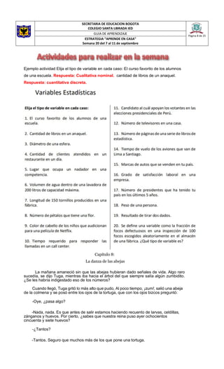 SECRETARIA DE EDUCACION BOGOTA
COLEGIO SANTA LIBRADA IED
Página 8 de 25
GUIA DE APRENDIZAJE
ESTRATEGIA “APRENDE EN CASA”
Semana 20 del 7 al 11 de septiembre
Ejemplo actividad Elija el tipo de variable en cada caso: El curso favorito de los alumnos
de una escuela. Respuesta: Cualitativa nominal. cantidad de libros de un anaquel.
Respuesta: cuantitativa discreta.
Capítulo 8:
La danza de las abejas
La mañana amaneció sin que las abejas hubieran dado señales de vida. Algo raro
sucedía, se dijo Tuga, mientras iba hacia el árbol del que siempre salía algún zumbidito.
¿Se les habría indigestado eso de los números?
Cuando llegó, Tuga gritó lo más alto que pudo, Al poco tiempo, ¡zum!, salió una abeja
de la colmena y se posó entre los ojos de la tortuga, que con los ojos bizcos preguntó:
-Oye, ¿pasa algo?
-Nada, nada. Es que antes de salir estamos haciendo recuento de larvas, celdillas,
zánganos y huevos. Por cierto, ¿sabes que nuestra reina puso ayer ochocientos
cincuenta y siete huevos?
-¿Tantos?
-Tantos. Seguro que muchos más de los que pone una tortuga.
 