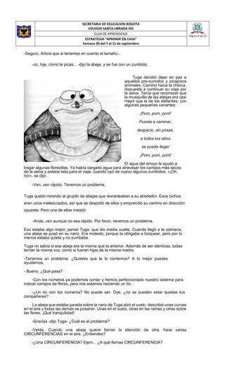 SECRETARIA DE EDUCACION BOGOTA
COLEGIO SANTA LIBRADA IED
Página 9 de 25
GUIA DE APRENDIZAJE
ESTRATEGIA “APRENDE EN CASA”
Semana 20 del 7 al 11 de septiembre
-Seguro, Ahora que si tenemos en cuenta el tamaño...
-Jo, hija, cómo te picas... -dijo la abeja, y se fue con un zumbido.
Tuga decidió dejar en paz a
aquellos pre-sumidos y picajosos
animales. Caminó hacia la charca,
dispuesta a continuar su viaje por
la selva. Tenía que reconocer que
la musiquilla de las abejas era casi
mejor que la de los elefantes, con
algunas pequeñas variantes:
¡Pom, pom, pom!
Puesta a caminar,
despacio, sin prisas,
a todos los sitios
se puede llegar
¡Pom, pom, pom!
El agua del arroyo la ayudó a
tragar algunas florecillas. Ya había cargado agua para atravesar los campos más secos
de la selva y estaba lista para el viaje, cuando oyó de nuevo algunos zumbidos. «¡Oh,
no!», se dijo.
-Ven, ven rápido. Tenemos un problema.
Tuga quedó mirando al grupito de abejas que revoloteaban a su alrededor. Esos bichos
eran unos maleducados, así que se despidió de ellos y emprendió su camino en dirección
opuesta. Pero una de ellas insistió:
-Anda, ven aunque no sea rápido. Por favor, tenemos un problema.
Eso estaba algo mejor, pensó Tuga, que dio media vuelta. Cuando llegó a la colmena,
una abeja se posó en su nariz. Era molesto, porque la obligaba a bizquear, pero por lo
menos estaba quieta y no zumbaba.
Tuga no sabía si esa abeja era la misma que la anterior. Además de ser idénticas, todas
tenían la misma voz, como si fueran hijas de la misma madre.
-Tenemos un problema. ¿Quieres que te lo contemos? A lo mejor puedes
ayudarnos.
- Bueno. ¿Qué pasa?
-Con los números ya podemos contar y hemos perfeccionado nuestro sistema para
indicar campos de flores, pero nos estamos haciendo un lío.
-¿Un lío con los números? No puede ser. Oye, ¿no se pueden estar quietas tus
compañeras?
La abeja que estaba parada sobre la nariz de Tuga alzó el vuelo, describió unas curvas
en el aire y todas las demás se posaron. Unas en el suelo, otras en las ramas y otras sobre
las flores. ¡Qué tranquilidad!
-Gracias -dijo Tuga- ¿Cuál es el problema?
-Verás. Cuando una abeja quiere llamar la atención de otra, hace varias
CIRCUNFERENCIAS en el aire. ¿Entiendes?
-¿Una CIRCUNFERENCIA? Ejem... ¿A qué llamas CIRCUNFERENCIA?
 