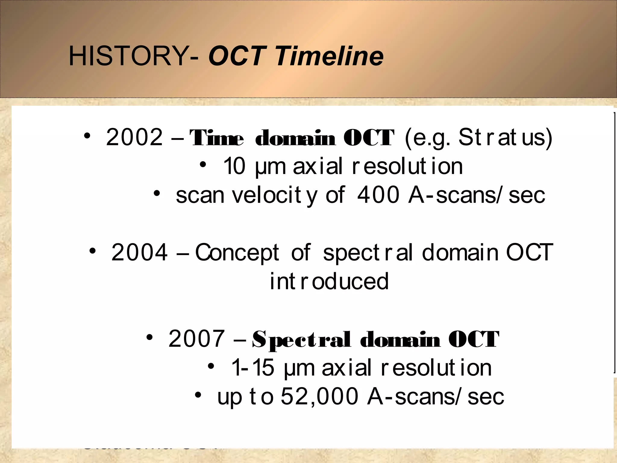 HISTORY- OCT Timeline
• 1991–Concept of 
OCT in 
ophthalmology
• 1993 - First in vivo
retinal OCT images
• 1994-OCT prototype
• 1994-Anterior 
segment/Cornea OCT
• 1995-The First 
Clinical Retinal OCT 
• 1995-The First 
Glaucoma OCT
• 2002 – Time domain OCT (e.g. St r at us)
• 10 µm axial r esolut ion
• scan velocit y of 400 A-scans/ sec
• 2004 – Concept of spect ral domain OCT
int r oduced
• 2007 – Spectral domain OCT
• 1-15 µm axial r esolut ion
• up t o 52,000 A-scans/ sec
 