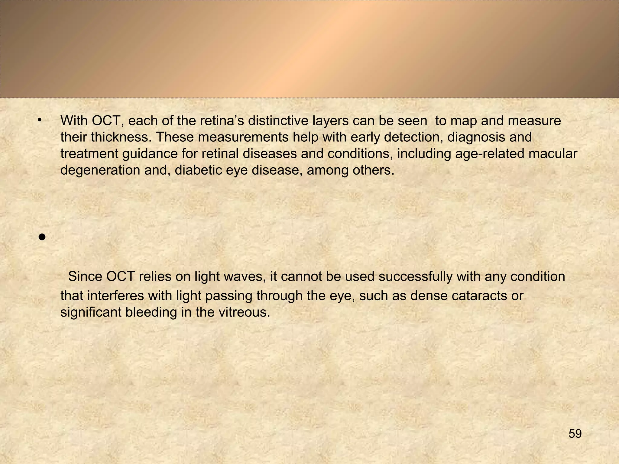 • With OCT, each of the retina’s distinctive layers can be seen to map and measure
their thickness. These measurements help with early detection, diagnosis and
treatment guidance for retinal diseases and conditions, including age-related macular
degeneration and, diabetic eye disease, among others.
•
Since OCT relies on light waves, it cannot be used successfully with any condition
that interferes with light passing through the eye, such as dense cataracts or
significant bleeding in the vitreous.
59
 