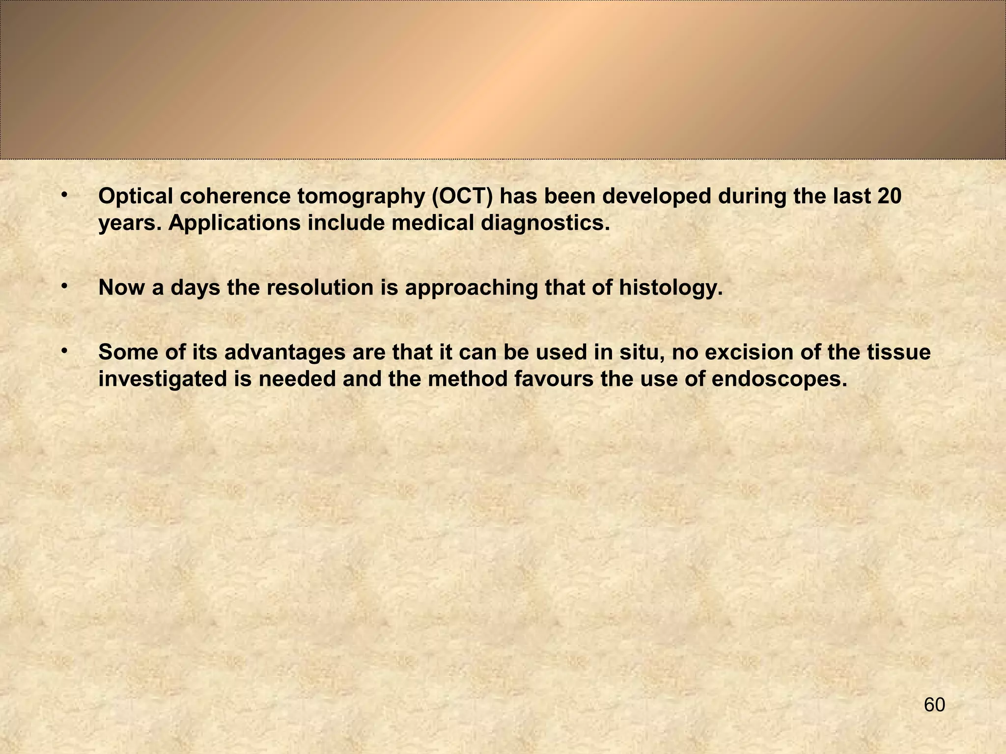 • Optical coherence tomography (OCT) has been developed during the last 20
years. Applications include medical diagnostics.
• Now a days the resolution is approaching that of histology.
• Some of its advantages are that it can be used in situ, no excision of the tissue
investigated is needed and the method favours the use of endoscopes.
60
 