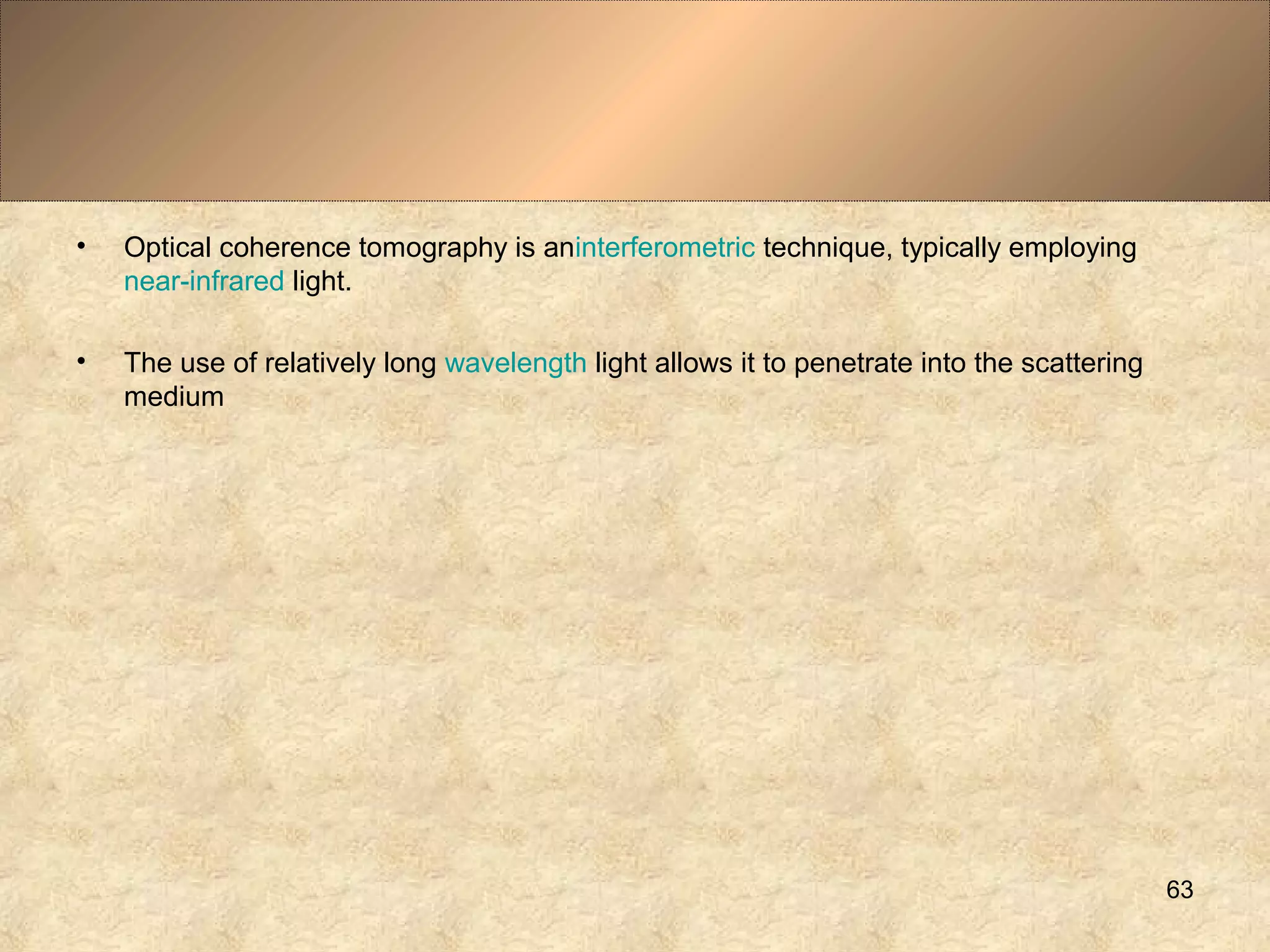 • Optical coherence tomography is aninterferometric technique, typically employing
near-infrared light.
• The use of relatively long wavelength light allows it to penetrate into the scattering
medium
63
 
