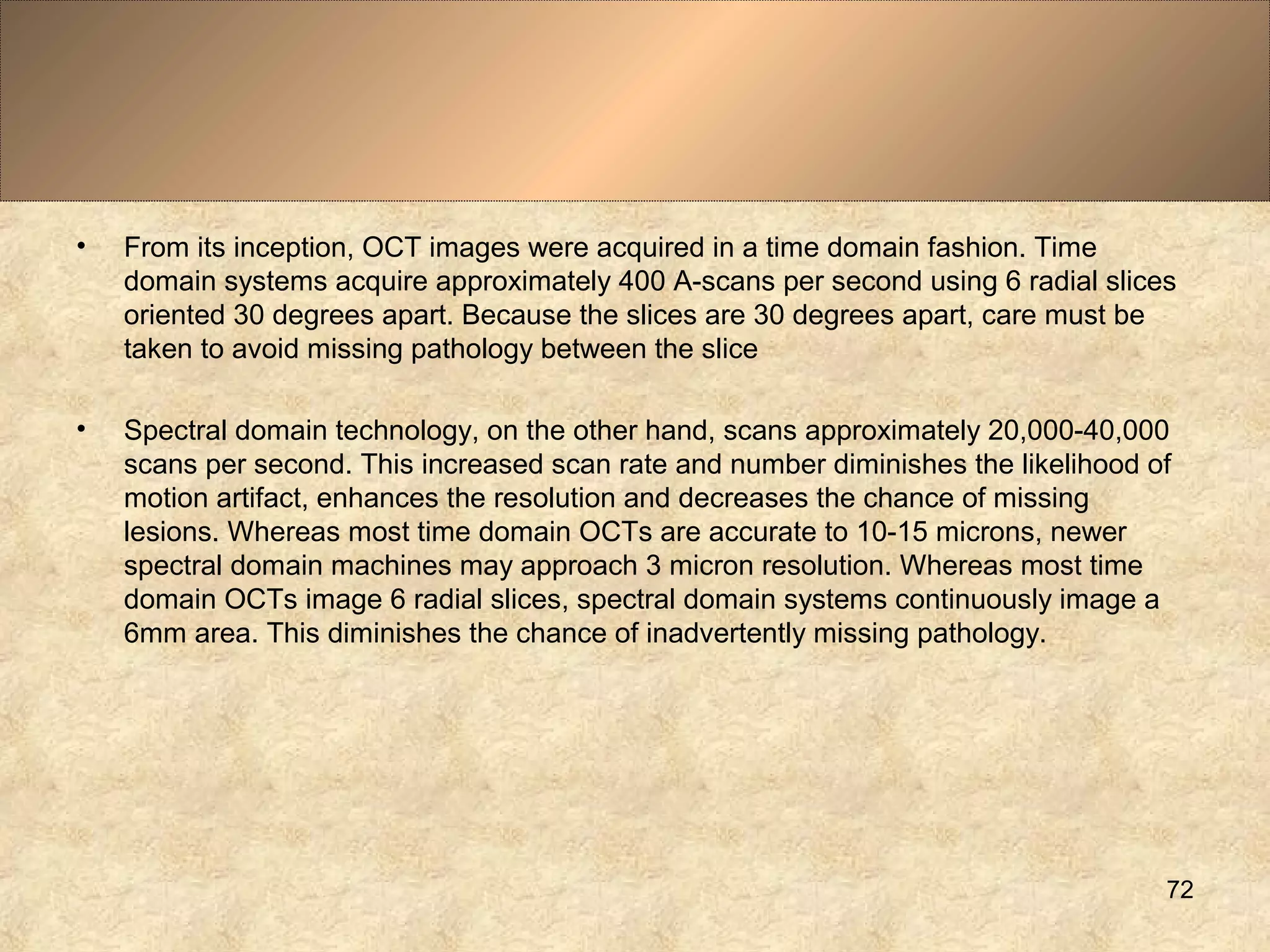 • From its inception, OCT images were acquired in a time domain fashion. Time
domain systems acquire approximately 400 A-scans per second using 6 radial slices
oriented 30 degrees apart. Because the slices are 30 degrees apart, care must be
taken to avoid missing pathology between the slice
• Spectral domain technology, on the other hand, scans approximately 20,000-40,000
scans per second. This increased scan rate and number diminishes the likelihood of
motion artifact, enhances the resolution and decreases the chance of missing
lesions. Whereas most time domain OCTs are accurate to 10-15 microns, newer
spectral domain machines may approach 3 micron resolution. Whereas most time
domain OCTs image 6 radial slices, spectral domain systems continuously image a
6mm area. This diminishes the chance of inadvertently missing pathology.
72
 