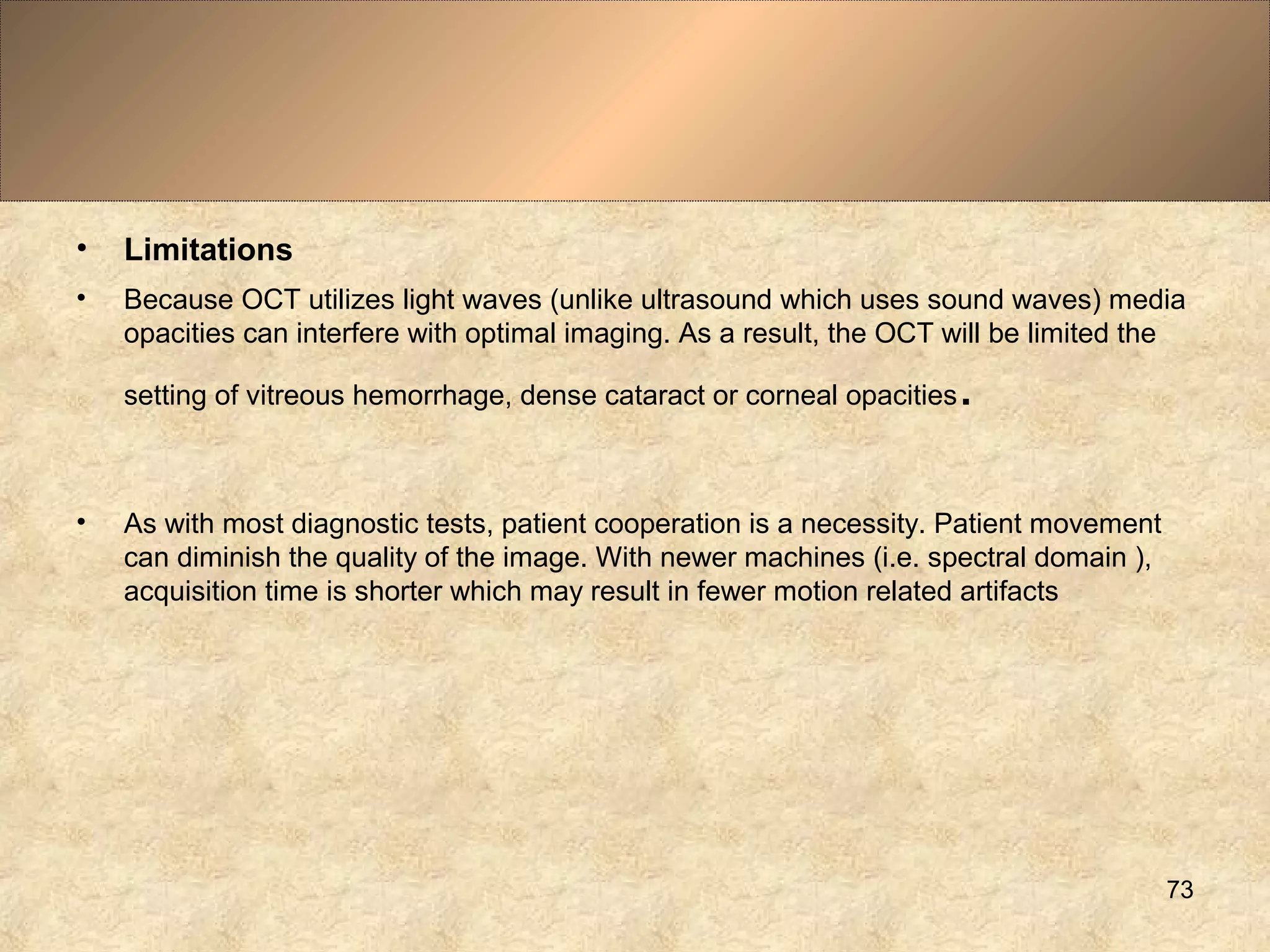 • Limitations
• Because OCT utilizes light waves (unlike ultrasound which uses sound waves) media
opacities can interfere with optimal imaging. As a result, the OCT will be limited the
setting of vitreous hemorrhage, dense cataract or corneal opacities.
• As with most diagnostic tests, patient cooperation is a necessity. Patient movement
can diminish the quality of the image. With newer machines (i.e. spectral domain ),
acquisition time is shorter which may result in fewer motion related artifacts
73
 