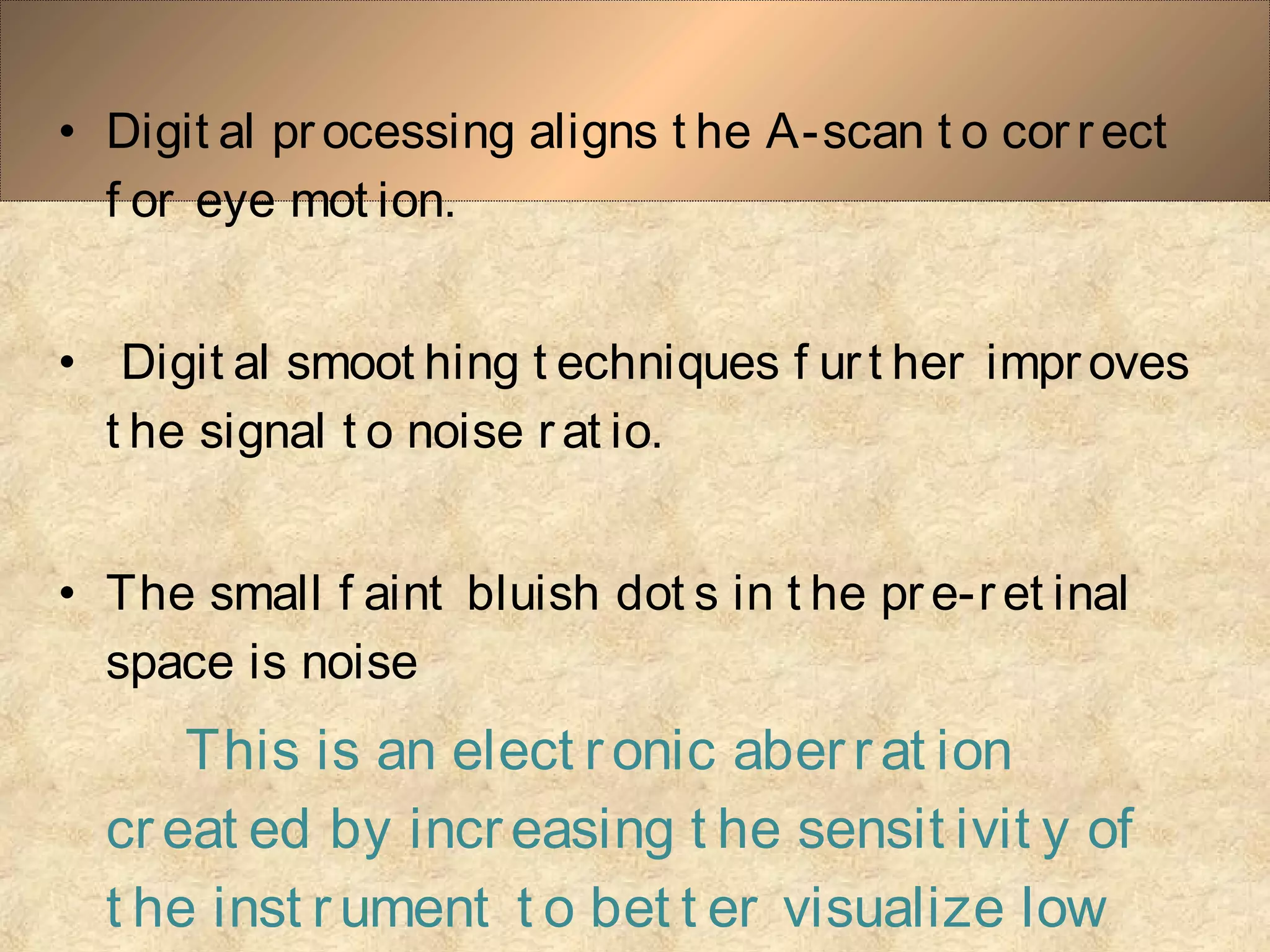 • Digit al pr ocessing aligns t he A-scan t o cor r ect
f or eye mot ion.
• Digit al smoot hing t echniques f urt her impr oves
t he signal t o noise r at io.
• The small f aint bluish dot s in t he pr e-r et inal
space is noise
This is an elect ronic aberrat ion
creat ed by increasing t he sensit ivit y of
t he inst rument t o bet t er visualize low
 