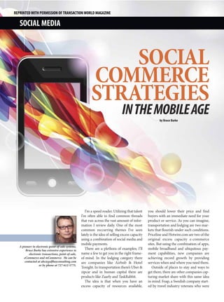 REPRINTED WITH PERMISSION OF TRANSACTION WORLD MAGAZINE

   SOCIAL MEDIA



                                                               SOCIAL
                                                           COMMERCE
                                                           STRATEGIES
                                                                                 IN THE MOBILE AGE
                                                                                                           by Bruce Burke




                                                       I’m a speed reader. Utilizing that talent    you should lower their price and find
                                                    I’m often able to find common threads           buyers with an immediate need for your
                                                    that run across the vast amount of infor-       product or service. As you can imagine,
                                                    mation I review daily. One of the most          transportation and lodging are two mar-
                                                    common reccurring themes I’ve seen              kets that flourish under such conditions.
                                                    lately is the idea of selling excess capacity   Priceline and Hotwire.com are two of the
                                                    using a combination of social media and         original excess capacity e-commerce
                                                    mobile payments.                                sites. But using the combination of apps,
   A pioneer in electronic point-of-sale systems,
        Bruce Burke has extensive experience in        There are a plethora of examples; I’ll       mobile broadband and ubiquitous pay-
          electronic transactions, point-of-sale,   name a few to get you in the right frame-       ment capabilities, new companies are
      eCommerce and mCommerce. He can be            of-mind. In the lodging category there          achieving record growth by providing
       contacted at abc@gulfbayconsulting.com       are companies like Airbnb & Hotel               services when and where you need them.
                   or by phone at 727-612-5775.
                                                    Tonight. In transportation there’s Uber &          Outside of places to stay and ways to
                                                    zipcar and in human capital there are           get there, there are other companies cap-
                                                    products like Zaarly and TaskRabbit.            turing market share with this same idea
                                                       The idea is that when you have an            in mind. Foap, a Swedish company start-
                                                    excess capacity of resources available,         ed by travel industry veterans who were
 