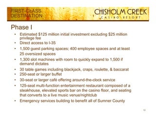 FIRST-CLASS
DESTINATION

Phase I
 •   Estimated $125 million initial investment excluding $25 million
     privilege fee
 •   Direct access to I-35
 •   1,500 guest parking spaces; 400 employee spaces and at least
     25 oversized spaces
               i d
 •   1,300 slot machines with room to quickly expand to 1,500 if
     demand dictates
 •   30 t bl games i l di bl kj k craps, roulette, & b
         table        including blackjack,          l tt    baccarat t
 •   250-seat or larger buffet
 •   30-seat or larger café offering around-the-clock service
 •   125-seat multi-function entertainment restaurant composed of a
     steakhouse, elevated sports bar on the casino floor, and seating
     that converts to a live music venue/nightclub
 •   Emergency services building to benefit all of Sumner County

                                                                         12
 
