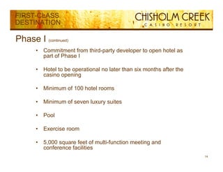 FIRST-CLASS
DESTINATION

Phase I (continued)
       •   Commitment from third-party developer to open hotel as
                                 p y         p       p
           part of Phase I

       •   Hotel to be operational no later than six months after the
           casino opening

       •   Minimum of 100 hotel rooms

       •   Minimum of seven luxury suites

       •   Pool

       •   Exercise room

       •   5,000
           5 000 square f
                        feet of multi-function meeting and
                                f lif      i       i     d
           conference facilities
                                                                        14
 