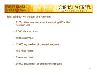 FIRST-CLASS
DESTINATION

Total build-out will include, at a minimum:

     •   $
         $225 million total investment (
                                       (excluding $ million
                                                g $25
         privilege fee)

     •   2,000 slot machines

     •   50 table games

     •   12,000 square feet of convention space

     •   150 hotel rooms
          50 ote oo s

     •   Five restaurants

     •   30,000 square feet of entertainment space
                                                              15
 