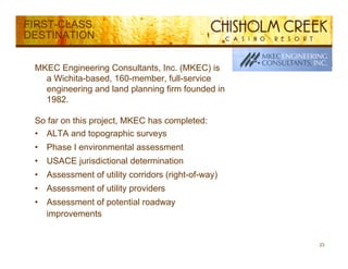 FIRST-CLASS
DESTINATION


 MKEC Engineering Consultants, Inc. (MKEC) is
   a Wichita-based, 160-member, full-service
   engineering and land planning firm founded in
   1982.

 So f
 S far on this project, MKEC h completed:
          thi     j t        has   l t d
 • ALTA and topographic surveys
 •   Phase I environmental assessment
 •   USACE jurisdictional determination
 •   Assessment of utility corridors (right-of-way)
 •   Assessment of utility providers
     A        t f tilit        id
 •   Assessment of potential roadway
     improvements


                                                      23
 