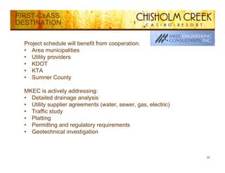 FIRST-CLASS
DESTINATION


  Project schedule will benefit from cooperation:
  • Area municipalities
  • Utility providers
  • KDOT
  • KTA
  • SSumner County
              C    t

  MKEC is actively addressing:
  • Detailed drainage analysis
  • Utility supplier agreements (water, sewer, gas, electric)
  • Traffic study
  • Platting
  • Permitting and regulatory requirements
  • Geotechnical investigation



                                                                24
 