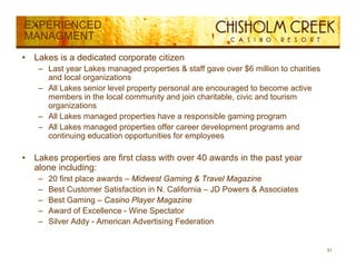 EXPERIENCED
MANAGMENT
•   Lakes is a dedicated corporate citizen
     – Last year Lakes managed properties & staff gave over $6 million to charities
       and local organizations
     – All L k senior l
           Lakes    i level property personal are encouraged t b
                            l      t           l             d to become active
                                                                             ti
       members in the local community and join charitable, civic and tourism
       organizations
     – All Lakes managed p p
                      g properties have a responsible g
                                                 p      gaming p g
                                                               g program
     – All Lakes managed properties offer career development programs and
       continuing education opportunities for employees

•   Lakes
    L k properties are fi t class with over 40 awards i th past year
                 ti    first l     ith             d in the   t
    alone including:
     –   20 first place awards – Midwest Gaming & Travel Magazine
     –   Best Customer Satisfaction in N. California – JD Powers & Associates
                                       N
     –   Best Gaming – Casino Player Magazine
     –   Award of Excellence - Wine Spectator
     –   S e ddy
         Silver Addy - American Advertising Federation
                          e ca d e t s g ede at o


                                                                                      31
 
