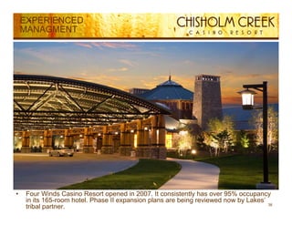 EXPERIENCED
    MANAGMENT




•    Four Winds Casino Resort opened in 2007. It consistently has over 95% occupancy
     in its 165-room hotel. Phase II expansion plans are being reviewed now by Lakes’
                                                                                      38
     tribal partner.
 