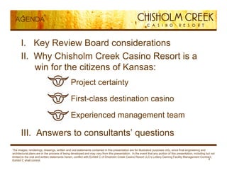 AGENDA


      I. Key Review Board considerations
      II. Wh
      II Why Chisholm Creek Casino Resort is a
          win for the citizens of Kansas:
                                        » Project certainty

                                        » First class destination casino
                                          First-class

                                        » Experienced management team

      III. Answers to consultants’ questions
The images, renderings, drawings, written and oral statements contained in this presentation are for illustrative purposes only, since final engineering and
architectural plans are in the process of being developed and may vary from this presentation. In the event that any portion of this presentation, including but not
limited to the oral and written statements herein, conflict with Exhibit C of Chisholm Creek Casino Resort LLC’s Lottery Gaming Facility Management Contract,
Exhibit C shall control.                                                                                                                                       4
 