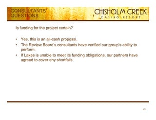 CONSULTANTS’
QUESTIONS

 Is funding for the project certain?

 •   Yes, this is an all-cash proposal.
 •   The Review Board’s consultants have verified our group’s ability to
     perform.
 •   If Lakes is unable to meet its funding obligations, our partners have
     agreed to cover any shortfalls.




                                                                             43
 