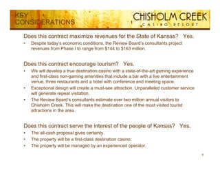 KEY
CONSIDERATIONS

  Does this contract maximize revenues for the State of Kansas? Yes.
  •   Despite today’s economic conditions, the Review Board’s consultants project
      revenues from Phase I to range from $144 to $163 million.


  Does this contract encourage tourism? Yes.
  •   We will develop a true destination casino with a state-of-the-art gaming experience
      and first-class non-gaming amenities that include a bar with a live entertainment
      venue, three restaurants and a hotel with conference and meeting space.
  •   Exceptional design will create a must-see attraction. Unparalleled customer service
      will generate repeat visitation.
           g           p
  •   The Review Board’s consultants estimate over two million annual visitors to
      Chisholm Creek. This will make the destination one of the most visited tourist
      attractions in the area.


  Does this contract serve the interest of the people of Kansas? Yes.
  •   The all-cash proposal gives certainty.
  •   The property will be a first-class destination casino
                             first class             casino.
  •   The property will be managed by an experienced operator.
                                                                                            6
 