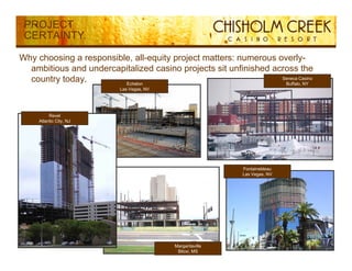 PROJECT
 CERTAINTY

Why choosing a responsible, all-equity project matters: numerous overly-
  ambitious and undercapitalized casino projects sit unfinished across the
  country today.         Echelon
                                                                  Seneca Casino
                                                                   Buffalo,
                                                                   Buffalo NY
                           Las Vegas, NV




          Revel
     Atlantic City, NJ




                                                            Fontainebleau
                                                            Las Vegas, NV




                                           Margaritaville                         9
                                            Biloxi, MS
 