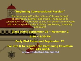 “ Beginning Conversational Russian”  Immerse yourself in the culture of Russia through photographs, internet, and music! The focus is on conversation for the traveler so you can better communicate with native speakers about dining, sightseeing, traveling, and more! Class starts September 28 – November 2 6:30 – 8:30 PM Early Bird Rates end September 22. For info & to register call Continuing Education 229-245-6484.  www.valdosta.edu/conted 