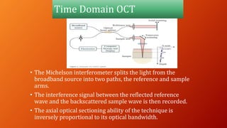 Time Domain OCT
• The Michelson interferometer splits the light from the
broadband source into two paths, the reference and sample
arms.
• The interference signal between the reflected reference
wave and the backscattered sample wave is then recorded.
• The axial optical sectioning ability of the technique is
inversely proportional to its optical bandwidth.
 
