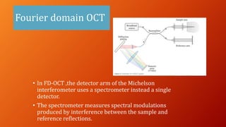Fourier domain OCT
• In FD-OCT ,the detector arm of the Michelson
interferometer uses a spectrometer instead a single
detector.
• The spectrometer measures spectral modulations
produced by interference between the sample and
reference reflections.
 